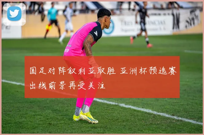 国足对阵叙利亚取胜 亚洲杯预选赛出线前景再受关注