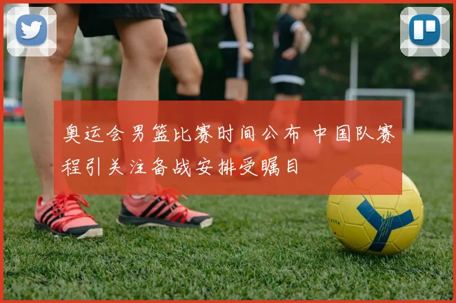 奥运会男篮比赛时间公布 中国队赛程引关注备战安排受瞩目