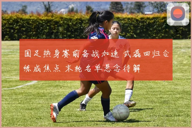 国足热身赛前备战加速 武磊回归合练成焦点 末轮名单悬念待解