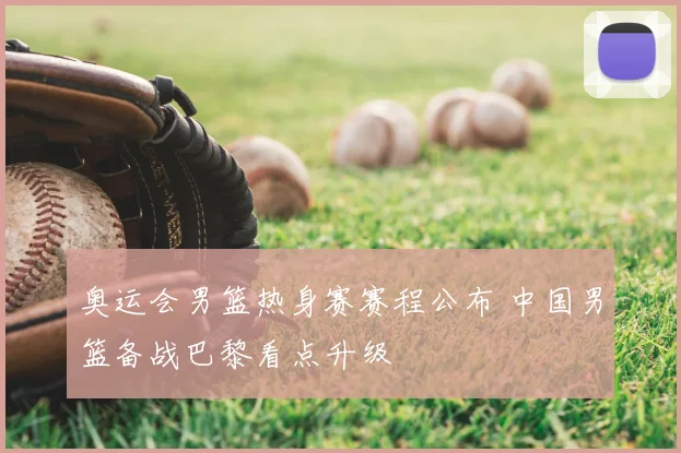 奥运会男篮热身赛赛程公布 中国男篮备战巴黎看点升级