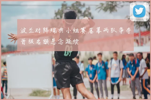 波兰对阵瑞典小组赛落幕两队争夺晋级名额悬念延续