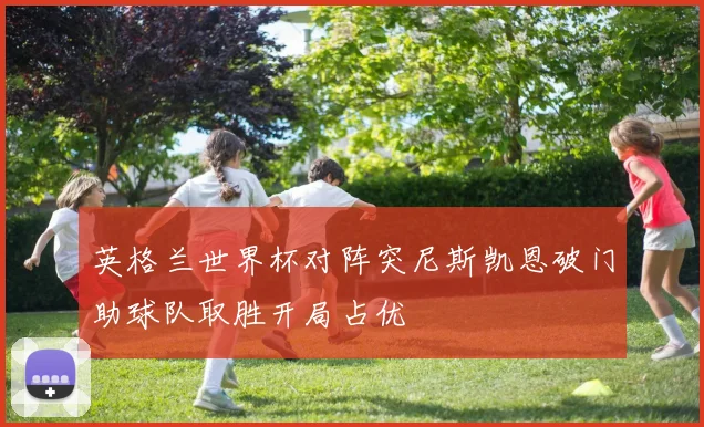 英格兰世界杯对阵突尼斯凯恩破门助球队取胜开局占优