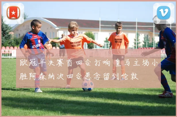 欧冠半决赛首回合打响 皇马主场小胜阿森纳次回合悬念留到伦敦