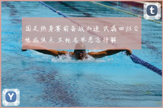 国足热身赛前备战加速 武磊回归合练成焦点 末轮名单悬念待解