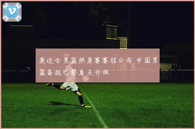 奥运会男篮热身赛赛程公布 中国男篮备战巴黎看点升级