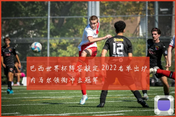 巴西世界杯阵容敲定 2022名单出炉内马尔领衔冲击冠军