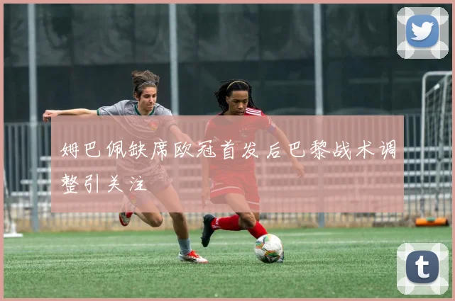 姆巴佩缺席欧冠首发后巴黎战术调整引关注