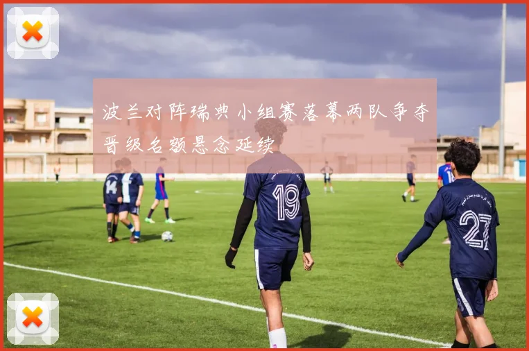 波兰对阵瑞典小组赛落幕两队争夺晋级名额悬念延续