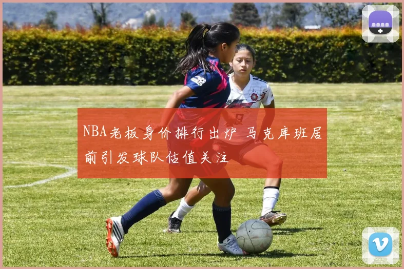 NBA老板身价排行出炉 马克库班居前引发球队估值关注