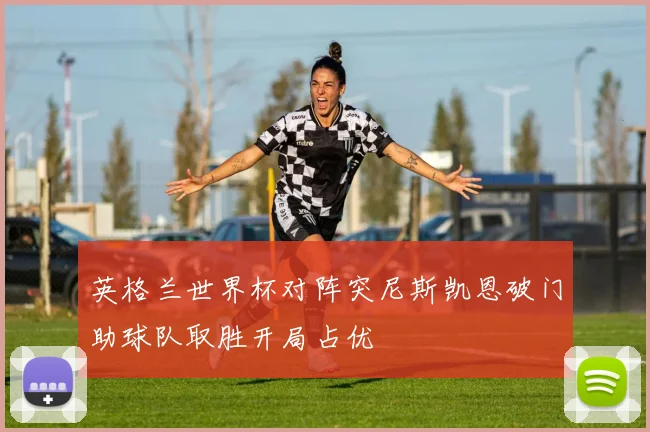 英格兰世界杯对阵突尼斯凯恩破门助球队取胜开局占优