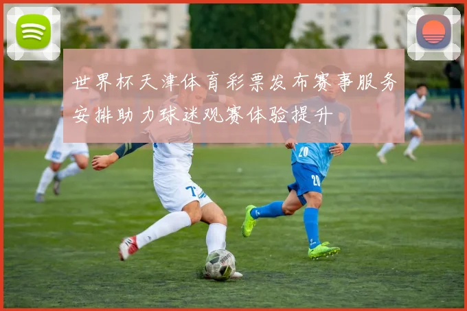 世界杯天津体育彩票发布赛事服务安排助力球迷观赛体验提升