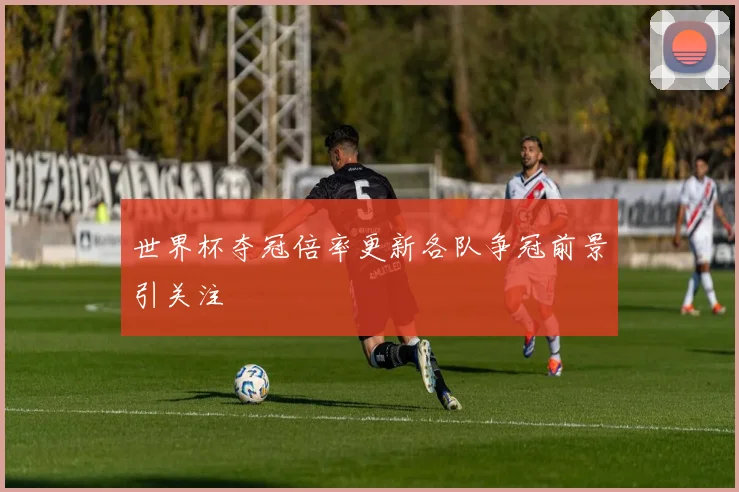 世界杯夺冠倍率更新各队争冠前景引关注