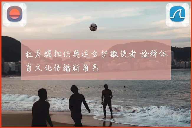 杜月媚担任奥运会护徽使者 诠释体育文化传播新角色