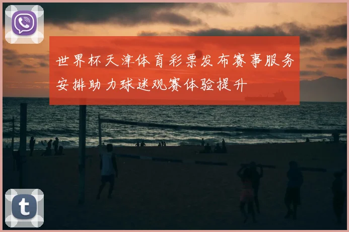 世界杯天津体育彩票发布赛事服务安排助力球迷观赛体验提升