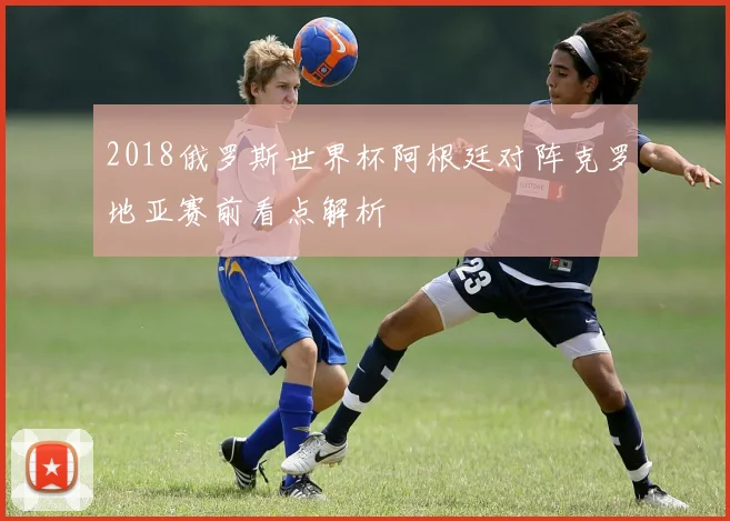 2018俄罗斯世界杯阿根廷对阵克罗地亚赛前看点解析