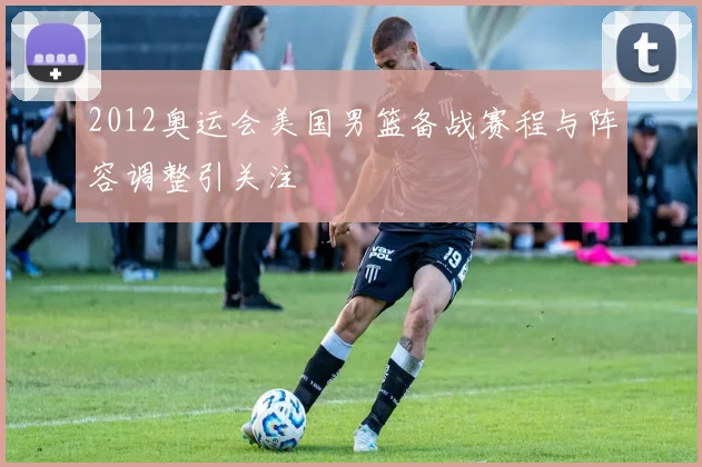 2012奥运会美国男篮备战赛程与阵容调整引关注