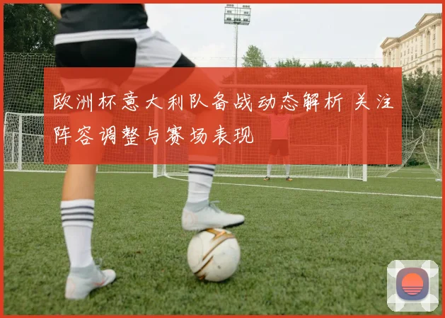 欧洲杯意大利队备战动态解析 关注阵容调整与赛场表现