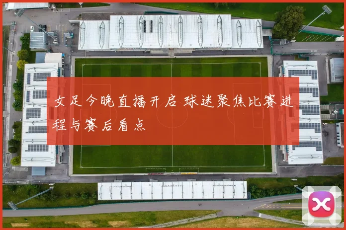 女足今晚直播开启 球迷聚焦比赛进程与赛后看点