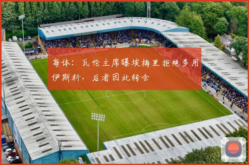每体：瓦伦主席曝埃梅里拒绝多用伊斯科，后者因此转会