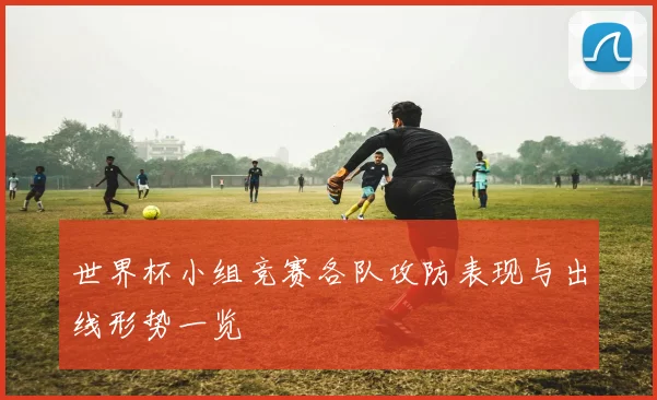 世界杯小组竞赛各队攻防表现与出线形势一览